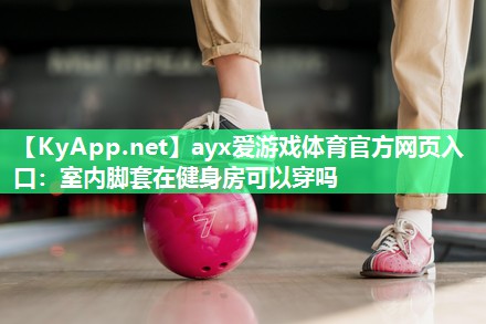 ayx爱游戏体育官方网页入口：室内脚套在健身房可以穿吗