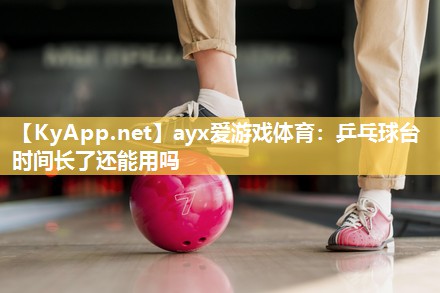 ayx爱游戏体育：乒乓球台时间长了还能用吗