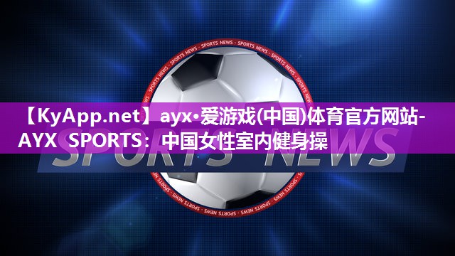 ayx·爱游戏(中国)体育官方网站-AYX SPORTS：中国女性室内健身操