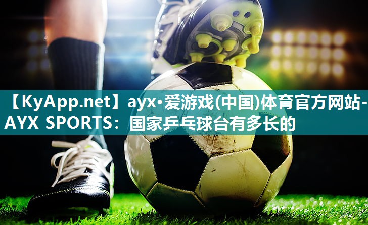 ayx·爱游戏(中国)体育官方网站-AYX SPORTS：国家乒乓球台有多长的