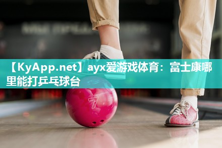 ayx爱游戏体育：富士康哪里能打乒乓球台