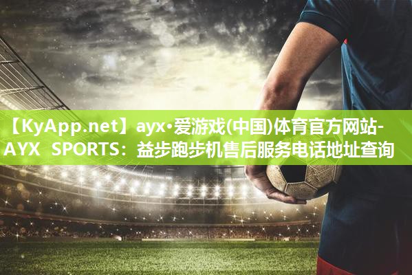 ayx·爱游戏(中国)体育官方网站-AYX SPORTS：益步跑步机售后服务电话地址查询