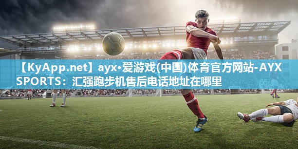 ayx·爱游戏(中国)体育官方网站-AYX SPORTS：汇强跑步机售后电话地址在哪里