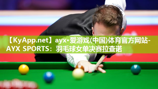 ayx·爱游戏(中国)体育官方网站-AYX SPORTS：羽毛球女单决赛拉查诺