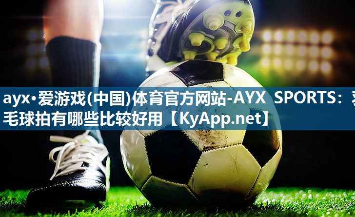 ayx·爱游戏(中国)体育官方网站-AYX SPORTS：羽毛球拍有哪些比较好用