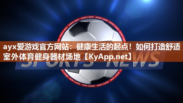 ayx爱游戏官方网站：健康生活的起点！如何打造舒适室外体育健身器材场地